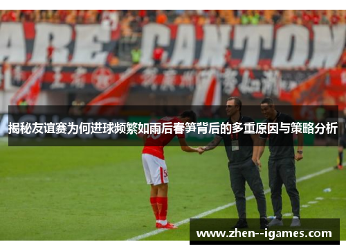 揭秘友谊赛为何进球频繁如雨后春笋背后的多重原因与策略分析 揭秘友谊赛为何进球频繁如雨后春笋背后的多重原因与策略分析