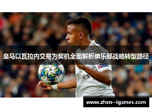 皇马以瓦拉内交易为契机全面解析俱乐部战略转型路径