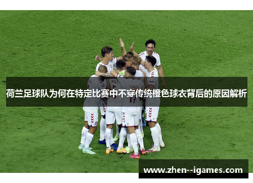 荷兰足球队为何在特定比赛中不穿传统橙色球衣背后的原因解析 荷兰足球队为何在特定比赛中不穿传统橙色球衣背后的原因解析