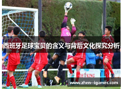 西班牙足球宝贝的含义与背后文化探究分析 西班牙足球宝贝的含义与背后文化探究分析