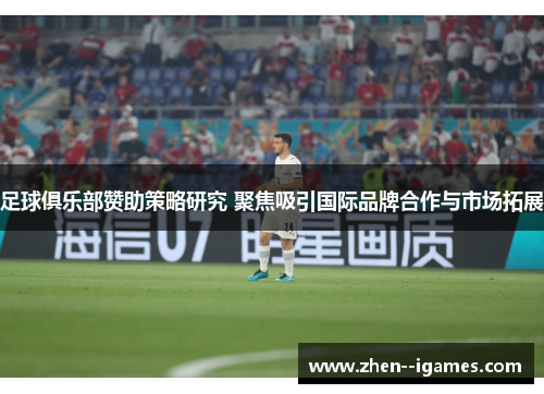 足球俱乐部赞助策略研究 聚焦吸引国际品牌合作与市场拓展 足球俱乐部赞助策略研究 聚焦吸引国际品牌合作与市场拓展