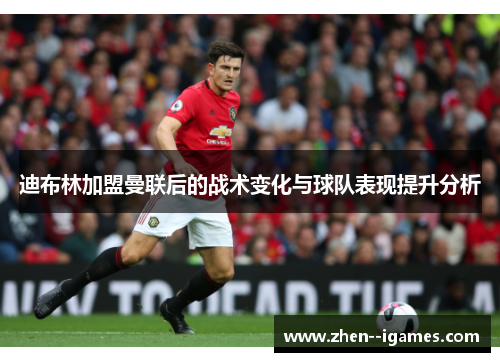 迪布林加盟曼联后的战术变化与球队表现提升分析 迪布林加盟曼联后的战术变化与球队表现提升分析