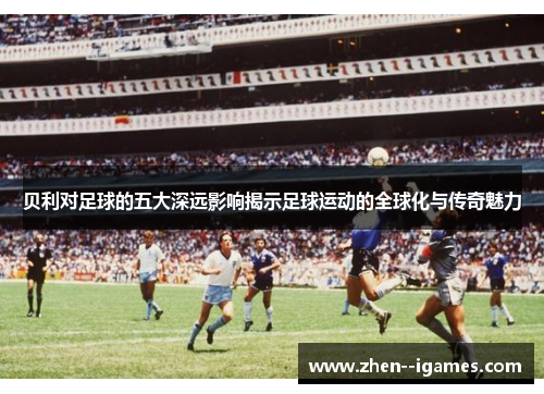 贝利对足球的五大深远影响揭示足球运动的全球化与传奇魅力 贝利对足球的五大深远影响揭示足球运动的全球化与传奇魅力