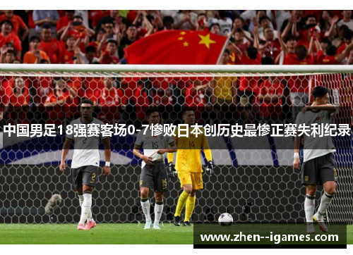 中国男足18强赛客场0-7惨败日本创历史最惨正赛失利纪录