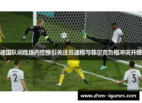 德国队训练场内摩擦引关注吕迪格与菲尔克鲁格冲突升级