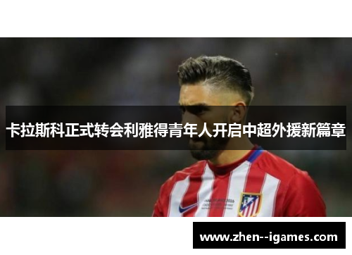 卡拉斯科正式转会利雅得青年人开启中超外援新篇章 卡拉斯科正式转会利雅得青年人开启中超外援新篇章